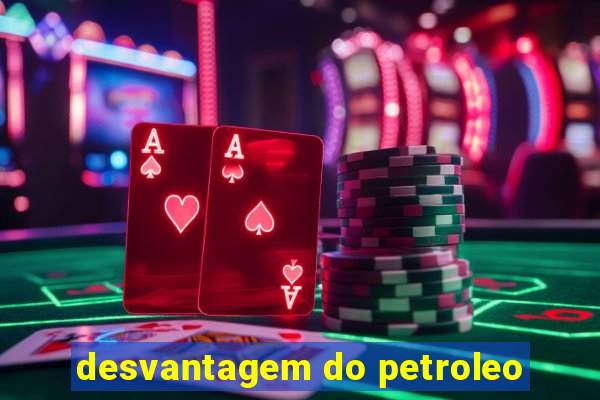 desvantagem do petroleo